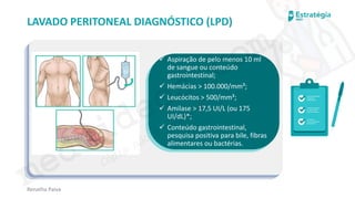 medvideos.com
Cópia não é roubo ♥
Renatha Paiva
LAVADO PERITONEAL DIAGNÓSTICO (LPD)
✓ Aspiração de pelo menos 10 ml
de sangue ou conteúdo
gastrointestinal;
✓ Hemácias > 100.000/mm³;
✓ Leucócitos > 500/mm³;
✓ Amilase > 17,5 UI/L (ou 175
UI/dL)*;
✓ Conteúdo gastrointestinal,
pesquisa positiva para bile, fibras
alimentares ou bactérias.
medvideos.com
Cópia não é roubo ♥
 