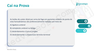 medvideos.com
Cópia não é roubo ♥
Cai na Prova
As lesões de ureter distal por arma de fogo em pacientes estáveis do ponto de
vista hemodinâmico são preferencialmente tratadas por meio de:
A) ligadura ureteral
B) reimplante ureteral na bexiga
C) desbridamento e sutura simples
D) desbridamento e anastomose término-terminal
Renatha Paiva
medvideos.com
Cópia não é roubo ♥
 