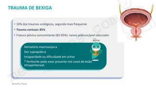 medvideos.com
Cópia não é roubo ♥
Renatha Paiva
TRAUMA DE BEXIGA
• 10% dos traumas urológicos, segundo mais frequente
• Trauma contuso: 85%
• Fratura pélvica concomitante (83-95%): ramos púbicos/anel obturador
Hematúria macroscópica
Dor suprapúbica
Incapacidade ou dificuldade em urinar
* Peritonite pode estar presente nos casos de lesão
intraperitoneal.
medvideos.com
Cópia não é roubo ♥
 