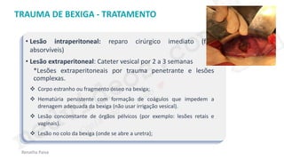 medvideos.com
Cópia não é roubo ♥
Renatha Paiva
TRAUMA DE BEXIGA - TRATAMENTO
• Lesão intraperitoneal: reparo cirúrgico imediato (fios
absorvíveis)
• Lesão extraperitoneal: Cateter vesical por 2 a 3 semanas
*Lesões extraperitoneais por trauma penetrante e lesões
complexas.
❖ Corpo estranho ou fragmento ósseo na bexiga;
❖ Hematúria persistente com formação de coágulos que impedem a
drenagem adequada da bexiga (não usar irrigação vesical).
❖ Lesão concomitante de órgãos pélvicos (por exemplo: lesões retais e
vaginais).
❖ Lesão no colo da bexiga (onde se abre a uretra);
medvideos.com
Cópia não é roubo ♥
 