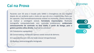 medvideos.com
Cópia não é roubo ♥
Cai na Prova
Paciente com 50 anos é levado pelo SAMU à Emergência de seu hospital
depois de um acidente auto x moto em que ele era o motociclista. Fazia uso
de capacete. Está hemodinamicamente estável no momento. Chama atenção,
ao realizar a sondagem vesical, hematúria macroscópica. Realizada
tomografia computadorizada com contraste endovenoso: evidenciado
extravasamento de contraste na fase tardia, a partir da bexiga, para a
goteira parieto-cólica direita. Qual seria a conduta?
(A) Cistostomia suprapúbica.
(B) Conservadora, mantendo apenas sonda vesical de demora.
(C) Laparotomia com rafia da lesão vesical intraperitoneal.
(D) Realizar uretrocistografia retrógrada.
Renatha Paiva
medvideos.com
Cópia não é roubo ♥
 