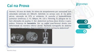 medvideos.com
Cópia não é roubo ♥
Cai na Prova
Homem, 59 anos de idade, foi vítima de atropelamento por automóvel com
velocidade estimada em 40km/h. Admitido no serviço com: A: via aérea
pérvia, saturação de 97% ar ambiente; B: ausculta e expansibilidade
pulmonar simétricas; C: FC: 80bpm; PA: 110 x 70mmHg; D: Glasgow de 15.
Sem alterações de pupilas; E: Dor abdominal na fossa ilíaca direita e supra-
púbica. Presença de hematúria. Dor na região coxo-femoral direita com
deformidade do membro inferior direito. Realizada tomografia do abdome
com os seguintes achados: Qual é a melhor conduta no trauma abdominal?
Renatha Paiva
medvideos.com
Cópia não é roubo ♥
 