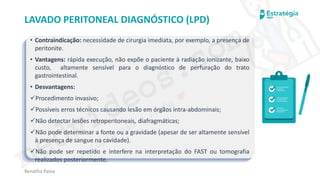 medvideos.com
Cópia não é roubo ♥
Renatha Paiva
LAVADO PERITONEAL DIAGNÓSTICO (LPD)
• Contraindicação: necessidade de cirurgia imediata, por exemplo, a presença de
peritonite.
• Vantagens: rápida execução, não expõe o paciente à radiação ionizante, baixo
custo, altamente sensível para o diagnóstico de perfuração do trato
gastrointestinal.
• Desvantagens:
✓Procedimento invasivo;
✓Possíveis erros técnicos causando lesão em órgãos intra-abdominais;
✓Não detectar lesões retroperitoneais, diafragmáticas;
✓Não pode determinar a fonte ou a gravidade (apesar de ser altamente sensível
à presença de sangue na cavidade).
✓Não pode ser repetido e interfere na interpretação do FAST ou tomografia
realizados posteriormente.
medvideos.com
Cópia não é roubo ♥
 