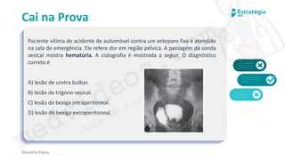 medvideos.com
Cópia não é roubo ♥
Cai na Prova
Paciente vítima de acidente de automóvel contra um anteparo fixo é atendido
na sala de emergência. Ele refere dor em região pélvica. A passagem da sonda
vesical mostra hematúria. A cistografia é mostrada a seguir. O diagnóstico
correto é
A) lesão de uretra bulbar.
B) lesão de trígono vesical.
C) lesão de bexiga intraperitoneal.
D) lesão de bexiga extraperitoneal.
Renatha Paiva
medvideos.com
Cópia não é roubo ♥
 