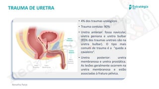 medvideos.com
Cópia não é roubo ♥
Renatha Paiva
TRAUMA DE URETRA
• 4% dos traumas urológicos
• Trauma contuso: 90%
• Uretra anterior: fossa navicular,
uretra peniana e uretra bulbar
(85% dos traumas uretrais são na
uretra bulbar). O tipo mais
comum de trauma é a "queda a
cavaleiro“.
• Uretra posterior: uretra
membranosa e uretra prostática.
As lesões geralmente ocorrem na
uretra membranosa e estão
associadas à fratura pélvica.
medvideos.com
Cópia não é roubo ♥
 
