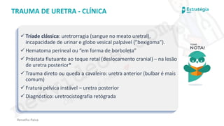 medvideos.com
Cópia não é roubo ♥
Renatha Paiva
TRAUMA DE URETRA - CLÍNICA
✓ Tríade clássica: uretrorragia (sangue no meato uretral),
incapacidade de urinar e globo vesical palpável (”bexigoma”).
✓ Hematoma perineal ou “em forma de borboleta”
✓ Próstata flutuante ao toque retal (deslocamento cranial) – na lesão
de uretra posterior*
✓ Trauma direto ou queda a cavaleiro: uretra anterior (bulbar é mais
comum)
✓ Fratura pélvica instável – uretra posterior
✓ Diagnóstico: uretrocistografia retógrada
medvideos.com
Cópia não é roubo ♥
 