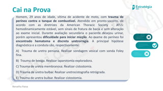 medvideos.com
Cópia não é roubo ♥
Cai na Prova
Homem, 29 anos de idade, vítima de acidente de moto, com trauma de
períneo contra o tanque de combustível. Atendido em pronto-socorro, de
acordo com as diretrizes da American Thoracic Society – ATLS:
hemodinamicamente estável, sem sinais de fratura de bacia e sem alteração
ao exame inicial. Durante avaliação secundária o paciente desejou urinar,
porém apresentou dificuldade para iniciar micção. Ao exame do períneo foi
encontrado hematoma e discreta uretrorragia. A principal hipótese
diagnóstica e a conduta são, respectivamente:
A) Trauma de uretra peniana. Realizar sondagem vesical com sonda Foley
fina.
B) Trauma de bexiga. Realizar laparotomia exploradora.
C) Trauma de uretra membranosa. Realizar cistostomia.
D) Trauma de uretra bulbar. Realizar uretrocistografia retrógrada.
E) Trauma de uretra bulbar. Realizar cistostomia.
Renatha Paiva
medvideos.com
Cópia não é roubo ♥
 