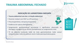 medvideos.com
Cópia não é roubo ♥
Renatha Paiva
TRAUMA ABDOMINAL FECHADO
INDICAÇÃO DE LAPAROTOMIA IMEDIATA
• Trauma abdominal com dor e irritação abdominal;
• Paciente instável com FAST ou LPD positivos;
• Pneumopetriônio; retropneumoperitônio
• Evidência de ruptura diafragmática;
• Sangramento gastrointestinal persistente e significativo observado na
drenagem nasogástrica ou vômito (hematêmese) ou sangramento retal;
• TC de abdome revelando lesão do trato gastrointestinal, lesão vesical
intraperitoneal, lesão de pedículo renal e lesão parenquimatosa grave.
medvideos.com
Cópia não é roubo ♥
 