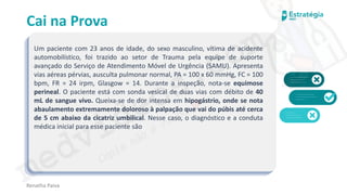 medvideos.com
Cópia não é roubo ♥
Cai na Prova
Um paciente com 23 anos de idade, do sexo masculino, vítima de acidente
automobilístico, foi trazido ao setor de Trauma pela equipe de suporte
avançado do Serviço de Atendimento Móvel de Urgência (SAMU). Apresenta
vias aéreas pérvias, ausculta pulmonar normal, PA = 100 x 60 mmHg, FC = 100
bpm, FR = 24 irpm, Glasgow = 14. Durante a inspeção, nota-se equimose
perineal. O paciente está com sonda vesical de duas vias com débito de 40
mL de sangue vivo. Queixa-se de dor intensa em hipogástrio, onde se nota
abaulamento extremamente doloroso à palpação que vai do púbis até cerca
de 5 cm abaixo da cicatriz umbilical. Nesse caso, o diagnóstico e a conduta
médica inicial para esse paciente são
Renatha Paiva
medvideos.com
Cópia não é roubo ♥
 