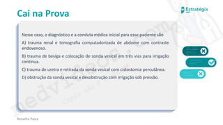 medvideos.com
Cópia não é roubo ♥
Cai na Prova
Nesse caso, o diagnóstico e a conduta médica inicial para esse paciente são
A) trauma renal e tomografia computadorizada de abdome com contraste
endovenoso.
B) trauma de bexiga e colocação de sonda vesical em três vias para irrigação
contínua.
C) trauma de uretra e retirada da sonda vesical com cistostomia percutânea.
D) obstrução da sonda vesical e desobstrução com irrigação sob pressão.
Renatha Paiva
medvideos.com
Cópia não é roubo ♥
 