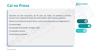 medvideos.com
Cópia não é roubo ♥
Cai na Prova
Paciente do sexo masculino, de 45 anos de idade, dá entrada no Pronto
Socorro com suspeita de lesão de uretra bulbar, após queda a cavaleiro.
Dentre os achados do exame físico, o único que contradiz esse diagnóstico é
a) uretrorragia.
b) elevação da próstata no toque retal.
c) retenção urinária.
d) hematoma perineal.
Renatha Paiva
medvideos.com
Cópia não é roubo ♥
 