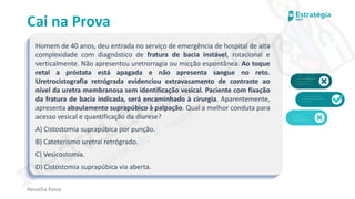 medvideos.com
Cópia não é roubo ♥
Cai na Prova
Homem de 40 anos, deu entrada no serviço de emergência de hospital de alta
complexidade com diagnóstico de fratura de bacia instável, rotacional e
verticalmente. Não apresentou uretrorragia ou micção espontânea. Ao toque
retal a próstata está apagada e não apresenta sangue no reto.
Uretrocistografia retrógrada evidenciou extravasamento de contraste ao
nível da uretra membranosa sem identificação vesical. Paciente com fixação
da fratura de bacia indicada, será encaminhado à cirurgia. Aparentemente,
apresenta abaulamento suprapúbico à palpação. Qual a melhor conduta para
acesso vesical e quantificação da diurese?
A) Cistostomia suprapúbica por punção.
B) Cateterismo uretral retrógrado.
C) Vesicostomia.
D) Cistostomia suprapúbica via aberta.
Renatha Paiva
medvideos.com
Cópia não é roubo ♥
 
