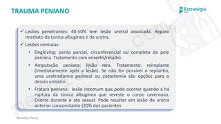 medvideos.com
Cópia não é roubo ♥
Renatha Paiva
TRAUMA PENIANO
✓ Lesões penetrantes: 40-50% tem lesão uretral associada. Reparo
imediato da túnica albugínea e da uretra.
✓ Lesões contusas:
• Degloving: perda parcial, circunferencial ou completa da pele
peniana. Tratamento com enxerto/retalho.
• Amputação peniana: lesão rara. Tratamento: reimplante
(imediatamente após a lesão). Se não for possível o replantio,
uma uretrostomia perineal ou cistostomia são opções para o
desvio urinário.
• Fratura peniana: lesão incomum que pode ocorrer quando a há
ruptura da túnica albugínea que reveste o corpo cavernoso.
Ocorre durante o ato sexual. Pode resultar em lesão da uretra
anterior concomitante (20% dos pacientes
medvideos.com
Cópia não é roubo ♥
 