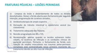 medvideos.com
Cópia não é roubo ♥
Renatha Paiva
FRATURAS PÉLVICAS – LESÕES PERINEAIS
1) Limpeza da lesão e desbridamento de todos os tecidos
desvitalizados. Deixar a ferida aberta para fechamento por segunda
intenção, programação de curativos seriados,.
2) Antibioticoterapia de amplo espectro.
3) Derivação do trânsito intestinal e cateterismo vesical (ou
cistostomia)
4) Tratamento adequado das fraturas.
5) Revisão programada em 48 a 72h.
6) Reconstrução: apenas quando os tecidos estiverem todos
viáveis, na ausência de infecção e as condições clínicas do
paciente permitam. Portanto, o fechamento da ferida com
rotação de retalho miocutâneo nos traumas pelve-perineais
complexos está contraindicado nesse primeiro momento do
tratamento devido ao alto risco de infecção.
medvideos.com
Cópia não é roubo ♥
 
