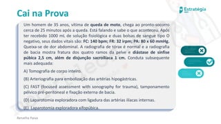 medvideos.com
Cópia não é roubo ♥
Cai na Prova
Um homem de 35 anos, vítima de queda de moto, chega ao pronto-socorro
cerca de 25 minutos após a queda. Está falando e sabe o que aconteceu. Após
ter recebido 1000 mL de solução fisiológica e duas bolsas de sangue tipo O
negativo, seus dados vitais são: FC: 140 bpm; FR: 32 irpm; PA: 80 x 60 mmHg.
Queixa-se de dor abdominal. A radiografia de tórax é normal e a radiografia
de bacia mostra fratura dos quatro ramos da pelve e diástase de sínfise
púbica 2,5 cm, além de disjunção sacroilíaca 1 cm. Conduta subsequente
mais adequada:
A) Tomografia de corpo inteiro.
(B) Arteriografia para embolização das artérias hipogástricas.
(C) FAST (focused assessment with sonography for trauma), tamponamento
pélvico pré-peritoneal e fixação externa de bacia.
(D) Laparotomia exploradora com ligadura das artérias ilíacas internas.
(E) Laparotomia exploradora xifopúbica.
Renatha Paiva
medvideos.com
Cópia não é roubo ♥
 