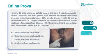 medvideos.com
Cópia não é roubo ♥
Cai na Prova
Homem, 30 anos, vítima de colisão moto x anteparo, é trazido ao pronto-
socorro. Apresenta via aérea pérvia; colar cervical; murmúrios vesiculares
presentes e simétricos; saturação = 97%; pressão arterial = 130 x 85 mmHg;
frequência cardíaca = 110 bpm; tempo de enchimento capilar normal; pupilas
isocóricas e fotorreagentes e Glasgow = 15. O exame perineal é apresentado.
Além da limpeza da ferida, qual é a conduta?
a) Desbridamento e colostomia.
b) Desbridamento e retalho cutâneo.
c) Sutura primária e antibiótico.
d) Retalho cutâneo e colostomia.
Renatha Paiva
medvideos.com
Cópia não é roubo ♥
 