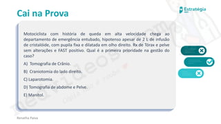 medvideos.com
Cópia não é roubo ♥
Cai na Prova
Motociclista com história de queda em alta velocidade chega ao
departamento de emergência entubado, hipotenso apesar de 2 L de infusão
de cristalóide, com pupila fixa e dilatada em olho direito. Rx de Tórax e pelve
sem alterações e FAST positivo. Qual é a primeira prioridade na gestão do
caso?
A) Tomografia de Crânio.
B) Craniotomia do lado direito.
C) Laparotomia.
D) Tomografia de abdome e Pelve.
E) Manitol.
Renatha Paiva
medvideos.com
Cópia não é roubo ♥
 