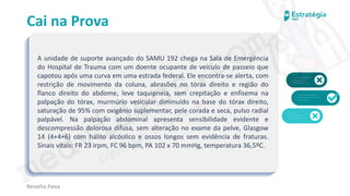 medvideos.com
Cópia não é roubo ♥
Cai na Prova
A unidade de suporte avançado do SAMU 192 chega na Sala de Emergência
do Hospital de Trauma com um doente ocupante de veículo de passeio que
capotou após uma curva em uma estrada federal. Ele encontra-se alerta, com
restrição de movimento da coluna, abrasões no tórax direito e região do
flanco direito do abdome, leve taquipneia, sem crepitação e enfisema na
palpação do tórax, murmúrio vesicular diminuído na base do tórax direito,
saturação de 95% com oxigênio suplementar, pele corada e seca, pulso radial
palpável. Na palpação abdominal apresenta sensibilidade evidente e
descompressão dolorosa difusa, sem alteração no exame da pelve, Glasgow
14 (4+4+6) com hálito alcóolico e ossos longos sem evidência de fraturas.
Sinais vitais: FR 23 irpm, FC 96 bpm, PA 102 x 70 mmHg, temperatura 36,5ºC.
Renatha Paiva
medvideos.com
Cópia não é roubo ♥
 