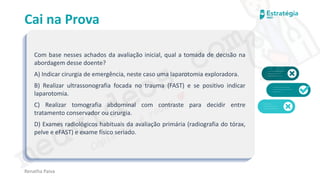 medvideos.com
Cópia não é roubo ♥
Cai na Prova
Com base nesses achados da avaliação inicial, qual a tomada de decisão na
abordagem desse doente?
A) Indicar cirurgia de emergência, neste caso uma laparotomia exploradora.
B) Realizar ultrassonografia focada no trauma (FAST) e se positivo indicar
laparotomia.
C) Realizar tomografia abdominal com contraste para decidir entre
tratamento conservador ou cirurgia.
D) Exames radiológicos habituais da avaliação primária (radiografia do tórax,
pelve e eFAST) e exame físico seriado.
Renatha Paiva
medvideos.com
Cópia não é roubo ♥
 