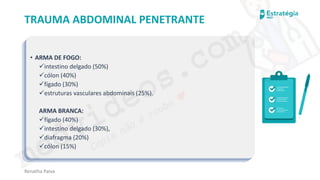 medvideos.com
Cópia não é roubo ♥
Renatha Paiva
TRAUMA ABDOMINAL PENETRANTE
• ARMA DE FOGO:
✓intestino delgado (50%)
✓cólon (40%)
✓fígado (30%)
✓estruturas vasculares abdominais (25%).
ARMA BRANCA:
✓fígado (40%)
✓intestino delgado (30%),
✓diafragma (20%)
✓cólon (15%)
medvideos.com
Cópia não é roubo ♥
 
