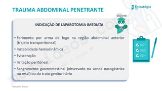medvideos.com
Cópia não é roubo ♥
Renatha Paiva
TRAUMA ABDOMINAL PENETRANTE
INDICAÇÃO DE LAPAROTOMIA IMEDIATA
• Ferimento por arma de fogo na região abdominal anterior
(trajeto transperitoneal)
• Instabilidade hemodinâmica
• Evisceração
• Irritação peritoneal
• Sangramento gastrointestinal (observado na sonda nasogástrica
ou retal) ou do trato geniturinário
medvideos.com
Cópia não é roubo ♥
 