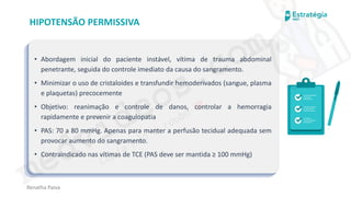 medvideos.com
Cópia não é roubo ♥
Renatha Paiva
HIPOTENSÃO PERMISSIVA
• Abordagem inicial do paciente instável, vítima de trauma abdominal
penetrante, seguida do controle imediato da causa do sangramento.
• Minimizar o uso de cristaloides e transfundir hemoderivados (sangue, plasma
e plaquetas) precocemente
• Objetivo: reanimação e controle de danos, controlar a hemorragia
rapidamente e prevenir a coagulopatia
• PAS: 70 a 80 mmHg. Apenas para manter a perfusão tecidual adequada sem
provocar aumento do sangramento.
• Contraindicado nas vítimas de TCE (PAS deve ser mantida ≥ 100 mmHg)
medvideos.com
Cópia não é roubo ♥
 