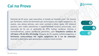 medvideos.com
Cópia não é roubo ♥
Cai na Prova
Paciente de 63 anos, sexo masculino, é trazido ao hospital nível I de trauma
por familiares, vítima de ferimento por arma branca em região epigástrica. Ao
exame, vias aéreas pérvias, sem colar cervical e tábua rígida; MV bilateral
positivo, sem ruídos adventícios e expansibilidade torácica preservada, com
saturação de O₂ em ar ambiente de 97%; bulhas cardíacas rítmicas e
normofonéticas, pulsos periféricos presentes, com frequência cardíaca de
122 bpm e PA de 90 x 50 mmHg; Glasgow de 15, pupilas isofotorreagentes; e
ferimento corto-contuso em região epigástrica de 3 cm de extensão.
Assinale a alternativa que apresenta a conduta inicial correta:
Renatha Paiva
medvideos.com
Cópia não é roubo ♥
 