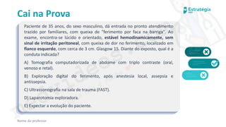medvideos.com
Cópia não é roubo ♥
Cai na Prova
Paciente de 35 anos, do sexo masculino, dá entrada no pronto atendimento
trazido por familiares, com queixa de "ferimento por faca na barriga". Ao
exame, encontra-se lúcido e orientado, estável hemodinamicamente, sem
sinal de irritação peritoneal, com queixa de dor no ferimento, localizado em
flanco esquerdo, com cerca de 3 cm. Glasgow 15. Diante do exposto, qual é a
conduta indicada?
A) Tomografia computadorizada de abdome com triplo contraste (oral,
venoso e retal).
B) Exploração digital do ferimento, após anestesia local, assepsia e
antissepsia.
C) Ultrassonografia na sala de trauma (FAST).
D) Laparotomia exploradora.
E) Expectar a evolução do paciente.
Nome do professor
medvideos.com
Cópia não é roubo ♥
 