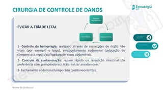 medvideos.com
Cópia não é roubo ♥
CIRURGIA DE CONTROLE DE DANOS
EVITAR A TRÍADE LETAL
1- Controle da hemorragia: realizado através de ressecções de órgão não
vitais (por exemplo o baço), empacotamento abdominal (colocação de
compressas), reparo ou ligadura de vasos abdominais.
2- Controle da contaminação: reparo rápido ou ressecção intestinal (de
preferência com grampeadores). Não realizar anastomoses.
3- Fechamento abdominal temporário (peritoneostomia).
Nome do professor
ACIDOSE
METABÓLICA
COAGULOPATIA
HIPOTERMIA
medvideos.com
Cópia não é roubo ♥
 