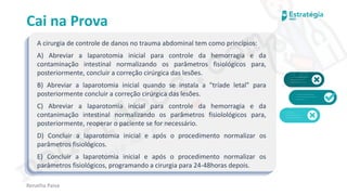 medvideos.com
Cópia não é roubo ♥
Cai na Prova
A cirurgia de controle de danos no trauma abdominal tem como princípios:
A) Abreviar a laparotomia inicial para controle da hemorragia e da
contaminação intestinal normalizando os parâmetros fisiológicos para,
posteriormente, concluir a correção cirúrgica das lesões.
B) Abreviar a laparotomia inicial quando se instala a "tríade letal" para
posteriormente concluir a correção cirúrgica das lesões.
C) Abreviar a laparotomia inicial para controle da hemorragia e da
contanimação intestinal normalizando os parâmetros fisiolológicos para,
posteriormente, reoperar o paciente se for necessário.
D) Concluir a laparotomia inicial e após o procedimento normalizar os
parâmetros fisiológicos.
E) Concluir a laparotomia inicial e após o procedimento normalizar os
parâmetros fisiológicos, programando a cirurgia para 24-48horas depois.
Renatha Paiva
medvideos.com
Cópia não é roubo ♥
 