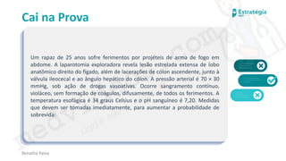 medvideos.com
Cópia não é roubo ♥
Cai na Prova
Um rapaz de 25 anos sofre ferimentos por projéteis de arma de fogo em
abdome. A laparotomia exploradora revela lesão estrelada extensa de lobo
anatômico direito do fígado, além de lacerações de cólon ascendente, junto à
válvula ileocecal e ao ângulo hepático do cólon. A pressão arterial é 70 × 30
mmHg, sob ação de drogas vasoativas. Ocorre sangramento contínuo,
violáceo, sem formação de coágulos, difusamente, de todos os ferimentos. A
temperatura esofágica é 34 graus Celsius e o pH sanguíneo é 7,20. Medidas
que devem ser tomadas imediatamente, para aumentar a probabilidade de
sobrevida:
Renatha Paiva
medvideos.com
Cópia não é roubo ♥
 