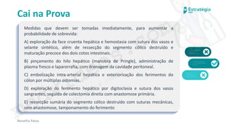 medvideos.com
Cópia não é roubo ♥
Cai na Prova
Medidas que devem ser tomadas imediatamente, para aumentar a
probabilidade de sobrevida:
A) exploração da face cruenta hepática e hemostasia com sutura dos vasos e
selante sintético, além de ressecção do segmento cólico destruído e
maturação precoce dos dois cotos intestinais.
B) pinçamento do hilo hepático (manobra de Pringle), administração de
plasma fresco e laparorrafia, com drenagem da cavidade peritoneal.
C) embolização intra-arterial hepática e exteriorização dos ferimentos do
cólon por múltiplas ostomias.
D) exploração do ferimento hepático por digitoclasia e sutura dos vasos
sangrantes, seguida de colectomia direita com anastomose primária.
E) ressecção sumária do segmento cólico destruído com suturas mecânicas,
sem anastomose, tamponamento do ferimento
Renatha Paiva
medvideos.com
Cópia não é roubo ♥
 