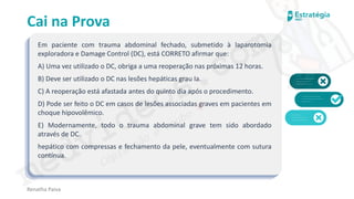 medvideos.com
Cópia não é roubo ♥
Cai na Prova
Em paciente com trauma abdominal fechado, submetido à laparotomia
exploradora e Damage Control (DC), está CORRETO afirmar que:
A) Uma vez utilizado o DC, obriga a uma reoperação nas próximas 12 horas.
B) Deve ser utilizado o DC nas lesões hepáticas grau Ia.
C) A reoperação está afastada antes do quinto dia após o procedimento.
D) Pode ser feito o DC em casos de lesões associadas graves em pacientes em
choque hipovolêmico.
E) Modernamente, todo o trauma abdominal grave tem sido abordado
através de DC.
hepático com compressas e fechamento da pele, eventualmente com sutura
contínua.
Renatha Paiva
medvideos.com
Cópia não é roubo ♥
 