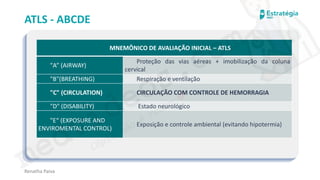 medvideos.com
Cópia não é roubo ♥
ATLS - ABCDE
Renatha Paiva
MNEMÔNICO DE AVALIAÇÃO INICIAL – ATLS
"A” (AIRWAY)
Proteção das vias aéreas + imobilização da coluna
cervical
"B"(BREATHING) Respiração e ventilação
"C" (CIRCULATION) CIRCULAÇÃO COM CONTROLE DE HEMORRAGIA
"D" (DISABILITY) Estado neurológico
"E“ (EXPOSURE AND
ENVIROMENTAL CONTROL)
Exposição e controle ambiental (evitando hipotermia)
medvideos.com
Cópia não é roubo ♥
 