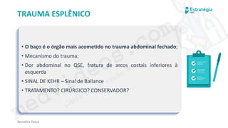 medvideos.com
Cópia não é roubo ♥
Renatha Paiva
TRAUMA ESPLÊNICO
• O baço é o órgão mais acometido no trauma abdominal fechado;
• Mecanismo do trauma;
• Dor abdominal no QSE, fratura de arcos costais inferiores à
esquerda
• SINAL DE KEHR – Sinal de Ballance
• TRATAMENTO? CIRÚRGICO? CONSERVADOR?
medvideos.com
Cópia não é roubo ♥
 