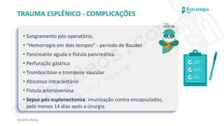 medvideos.com
Cópia não é roubo ♥
Renatha Paiva
TRAUMA ESPLÊNICO - COMPLICAÇÕES
• Sangramento pós-operatório,
• “Hemorragia em dois tempos” - período de Baudet
• Pancreatite aguda e fístula pancreática
• Perfuração gástrica
• Trombocitose e trombose vascular
• Abscesso intracavitário
• Fístula arteriovenosa
• Sepse pós-esplenectomia: imunização contra encapsulados,
pelo menos 14 dias após a cirurgia.
medvideos.com
Cópia não é roubo ♥
 