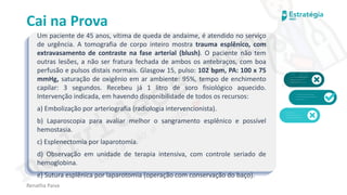 medvideos.com
Cópia não é roubo ♥
Cai na Prova
Um paciente de 45 anos, vítima de queda de andaime, é atendido no serviço
de urgência. A tomografia de corpo inteiro mostra trauma esplênico, com
extravasamento de contraste na fase arterial (blush). O paciente não tem
outras lesões, a não ser fratura fechada de ambos os antebraços, com boa
perfusão e pulsos distais normais. Glasgow 15, pulso: 102 bpm, PA: 100 x 75
mmHg, saturação de oxigênio em ar ambiente: 95%, tempo de enchimento
capilar: 3 segundos. Recebeu já 1 litro de soro fisiológico aquecido.
Intervenção indicada, em havendo disponibilidade de todos os recursos:
a) Embolização por arteriografia (radiologia intervencionista).
b) Laparoscopia para avaliar melhor o sangramento esplênico e possível
hemostasia.
c) Esplenectomia por laparotomia.
d) Observação em unidade de terapia intensiva, com controle seriado de
hemoglobina.
e) Sutura esplênica por laparotomia (operação com conservação do baço).
Renatha Paiva
medvideos.com
Cópia não é roubo ♥
 