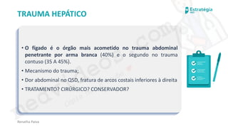 medvideos.com
Cópia não é roubo ♥
Renatha Paiva
TRAUMA HEPÁTICO
• O fígado é o órgão mais acometido no trauma abdominal
penetrante por arma branca (40%) e o segundo no trauma
contuso (35 A 45%).
• Mecanismo do trauma;
• Dor abdominal no QSD, fratura de arcos costais inferiores à direita
• TRATAMENTO? CIRÚRGICO? CONSERVADOR?
medvideos.com
Cópia não é roubo ♥
 
