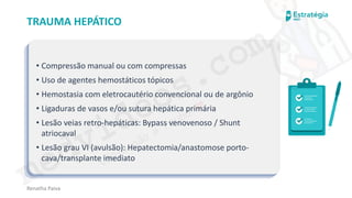 medvideos.com
Cópia não é roubo ♥
Renatha Paiva
TRAUMA HEPÁTICO
• Compressão manual ou com compressas
• Uso de agentes hemostáticos tópicos
• Hemostasia com eletrocautério convencional ou de argônio
• Ligaduras de vasos e/ou sutura hepática primária
• Lesão veias retro-hepáticas: Bypass venovenoso / Shunt
atriocaval
• Lesão grau VI (avulsão): Hepatectomia/anastomose porto-
cava/transplante imediato
medvideos.com
Cópia não é roubo ♥
 