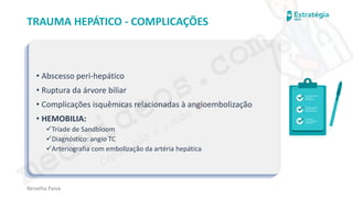 medvideos.com
Cópia não é roubo ♥
Renatha Paiva
TRAUMA HEPÁTICO - COMPLICAÇÕES
• Abscesso peri-hepático
• Ruptura da árvore biliar
• Complicações isquêmicas relacionadas à angioembolização
• HEMOBILIA:
✓Tríade de Sandbloom
✓Diagnóstico: angio TC
✓Arteriografia com embolização da artéria hepática
medvideos.com
Cópia não é roubo ♥
 