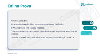 medvideos.com
Cópia não é roubo ♥
Cai na Prova
A melhor conduta é:
A) Laparotomia exploradora e tratamento definitivo das lesões.
B) Arteriografia e embolização hepática.
C) Laparotomia exploradora com controle de danos seguida de embolização
hepática.
D) Iniciar protocolo de transfusão maciça seguido de embolização hepática.
Renatha Paiva
medvideos.com
Cópia não é roubo ♥
 