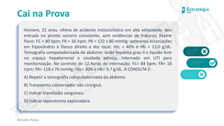 medvideos.com
Cópia não é roubo ♥
Cai na Prova
Homem, 21 anos, vítima de acidente motociclístico em alta velocidade, deu
entrada no pronto socorro consciente, sem evidências de fraturas. Exame
físico: FC = 80 bpm; FR = 16 irpm; PA = 122 x 80 mmHg; apresenta escoriações
em hipocôndrio e flanco direito e dor local. Htc = 40% e Hb = 13,0 g/dL.
Tomografia computadorizada de abdome: lesão hepática grau II e líquido livre
no espaço hepatorrenal e cavidade pélvica. Internado em UTI para
monitorização. No controle de 12 horas de internação: FC= 84 bpm; FR= 18
irpm; PA= 118 x 76 mmHg; Htc= 30% e Hb= 9,7 g/dL. A CONDUTA É:
A) Repetir a tomografia computadorizada do abdome.
B) Tratamento conservador não cirúrgico.
C) Indicar transfusão sanguínea.
D) Indicar laparatomia exploradora
Renatha Paiva
medvideos.com
Cópia não é roubo ♥
 