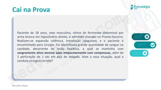 medvideos.com
Cópia não é roubo ♥
Cai na Prova
Paciente de 28 anos, sexo masculino, vítima de ferimento abdominal por
arma branca em hipocôndrio direito, é admitido chocado no Pronto-Socorro.
Realizam-se expansão volêmica, transfusão sanguínea, e o paciente é
encaminhado para cirurgia. Foi identificada grande quantidade de sangue na
cavidade, decorrente de lesão hepática, a qual se mantinha com
sangramento ativo mesmo após empacotamento com compressas, além de
1 perfuração de 1 cm em alça de delgado. Ante a essa situação, qual a
conduta cirúrgica correta?
Renatha Paiva
medvideos.com
Cópia não é roubo ♥
 