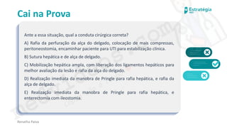 medvideos.com
Cópia não é roubo ♥
Cai na Prova
Ante a essa situação, qual a conduta cirúrgica correta?
A) Rafia da perfuração da alça do delgado, colocação de mais compressas,
peritoneostomia, encaminhar paciente para UTI para estabilização clínica.
B) Sutura hepática e de alça de delgado.
C) Mobilização hepática ampla, com liberação dos ligamentos hepáticos para
melhor avaliação da lesão e rafia da alça do delgado.
D) Realização imediata da manobra de Pringle para rafia hepática, e rafia da
alça de delgado.
E) Realização imediata da manobra de Pringle para rafia hepática, e
enterectomia com ileostomia.
Renatha Paiva
medvideos.com
Cópia não é roubo ♥
 