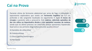 medvideos.com
Cópia não é roubo ♥
Cai na Prova
Paciente vítima de ferimento abdominal por arma de fogo é submetido à
laparotomia exploradora que revela um ferimento hepático de 5,0 cm,
profundo e não sangrante localizado no seguimento 4. Após 8 meses da
cirurgia o paciente volta a procurá-lo. Está ictérico, referindo episódios de
dor em cólica no hipocôndrio direito e três episódios recentes de melena,
sendo que no último precisou ser internado porque apresentou hipotensão.
Qual seria o seu primeiro diagnóstico para este quadro clínico?
A) Episódios de cólica biliar
B) Coledocolitíase
C) Úlcera gástrica hemorrágica
D) Hemobilia
Renatha Paiva
medvideos.com
Cópia não é roubo ♥
 