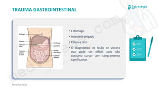 medvideos.com
Cópia não é roubo ♥
Renatha Paiva
TRAUMA GASTROINTESTINAL
• Estômago
• Intestino delgado
• Cólon e reto
• O diagnóstico de lesão de víscera
oca pode ser difícil, pois não
costuma cursar com sangramento
significativo.
medvideos.com
Cópia não é roubo ♥
 