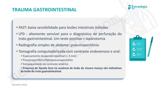 medvideos.com
Cópia não é roubo ♥
Renatha Paiva
TRAUMA GASTROINTESTINAL
• FAST: baixa sensibilidade para lesões intestinais isoladas
• LPD : altamente sensível para o diagnóstico de perfuração do
trato gastrointestinal. Um teste positivo = laparotomia
• Radiografia simples de abdome: pneumoperitônio
• Tomografia computadorizada com contraste endovenoso e oral:
✓Espessamento da parede intestinal (> 3 mm)
✓Pneumoperitônio/Retropneumoperitônio
✓Extravasamento de contraste entérico
✓Presença de liquido livre na ausência de lesão de víscera maciça são indicativos
de lesão do trato gastrointestinal.
medvideos.com
Cópia não é roubo ♥
 