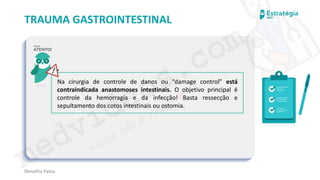 medvideos.com
Cópia não é roubo ♥
Renatha Paiva
TRAUMA GASTROINTESTINAL
Na cirurgia de controle de danos ou “damage control” está
contraindicada anastomoses intestinais. O objetivo principal é
controle da hemorragia e da infecção! Basta ressecção e
sepultamento dos cotos intestinais ou ostomia.
medvideos.com
Cópia não é roubo ♥
 