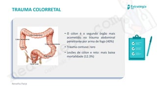 medvideos.com
Cópia não é roubo ♥
Renatha Paiva
TRAUMA COLORRETAL
• O cólon é o segundo órgão mais
acometido no trauma abdominal
penetrante por arma de fogo (40%)
• Trauma contuso: raro
• Lesões de cólon e reto: mais baixa
mortalidade (12.3%)
medvideos.com
Cópia não é roubo ♥
 