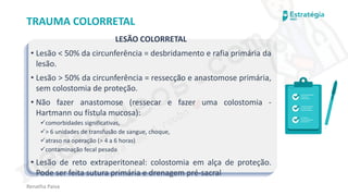 medvideos.com
Cópia não é roubo ♥
Renatha Paiva
TRAUMA COLORRETAL
LESÃO COLORRETAL
• Lesão < 50% da circunferência = desbridamento e rafia primária da
lesão.
• Lesão > 50% da circunferência = ressecção e anastomose primária,
sem colostomia de proteção.
• Não fazer anastomose (ressecar e fazer uma colostomia -
Hartmann ou fístula mucosa):
✓comorbidades significativas,
✓> 6 unidades de transfusão de sangue, choque,
✓atraso na operação (> 4 a 6 horas)
✓contaminação fecal pesada
• Lesão de reto extraperitoneal: colostomia em alça de proteção.
Pode ser feita sutura primária e drenagem pré-sacral
medvideos.com
Cópia não é roubo ♥
 